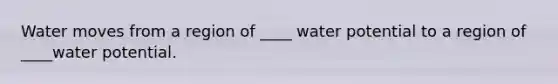 Water moves from a region of ____ water potential to a region of ____water potential.