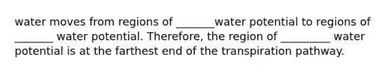 water moves from regions of _______water potential to regions of _______ water potential. Therefore, the region of _________ water potential is at the farthest end of the transpiration pathway.