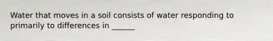 Water that moves in a soil consists of water responding to primarily to differences in ______