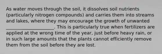 As water moves through the soil, it dissolves soil nutrients (particularly nitrogen compounds) and carries them into streams and lakes, where they may encourage the growth of unwanted _____________________. This is particularly true when fertilizers are applied at the wrong time of the year, just before heavy rain, or in such large amounts that the plants cannot efficiently remove them from the soil before they are lost.