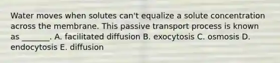 Water moves when solutes can't equalize a solute concentration across the membrane. This passive transport process is known as _______. A. facilitated diffusion B. exocytosis C. osmosis D. endocytosis E. diffusion