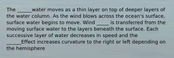 The ______water moves as a thin layer on top of deeper layers of the water column. As the wind blows across the ocean's surface, surface water begins to move. Wind _____ is transferred from the moving surface water to the layers beneath the surface. Each successive layer of water decreases in speed and the ______Effect increases curvature to the right or left depending on the hemisphere