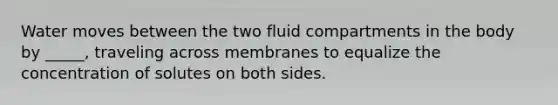 Water moves between the two fluid compartments in the body by _____, traveling across membranes to equalize the concentration of solutes on both sides.