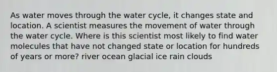 As water moves through the water cycle, it changes state and location. A scientist measures the movement of water through the water cycle. Where is this scientist most likely to find water molecules that have not changed state or location for hundreds of years or more? river ocean glacial ice rain clouds