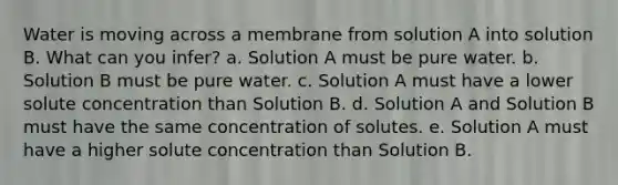 Water is moving across a membrane from solution A into solution B. What can you infer? a. Solution A must be pure water. b. Solution B must be pure water. c. Solution A must have a lower solute concentration than Solution B. d. Solution A and Solution B must have the same concentration of solutes. e. Solution A must have a higher solute concentration than Solution B.