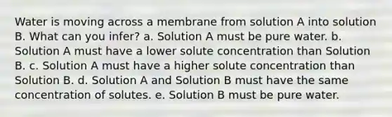 Water is moving across a membrane from solution A into solution B. What can you infer? a. Solution A must be pure water. b. Solution A must have a lower solute concentration than Solution B. c. Solution A must have a higher solute concentration than Solution B. d. Solution A and Solution B must have the same concentration of solutes. e. Solution B must be pure water.