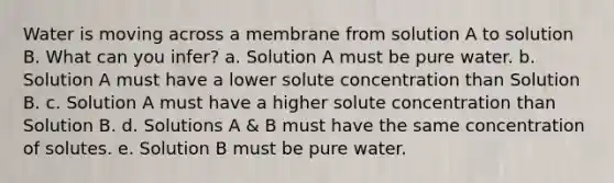 Water is moving across a membrane from solution A to solution B. What can you infer? a. Solution A must be pure water. b. Solution A must have a lower solute concentration than Solution B. c. Solution A must have a higher solute concentration than Solution B. d. Solutions A & B must have the same concentration of solutes. e. Solution B must be pure water.