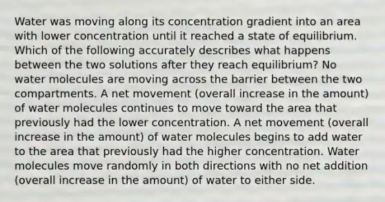 Water was moving along its concentration gradient into an area with lower concentration until it reached a state of equilibrium. Which of the following accurately describes what happens between the two solutions after they reach equilibrium? No water molecules are moving across the barrier between the two compartments. A net movement (overall increase in the amount) of water molecules continues to move toward the area that previously had the lower concentration. A net movement (overall increase in the amount) of water molecules begins to add water to the area that previously had the higher concentration. Water molecules move randomly in both directions with no net addition (overall increase in the amount) of water to either side.