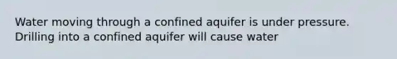 Water moving through a confined aquifer is under pressure. Drilling into a confined aquifer will cause water