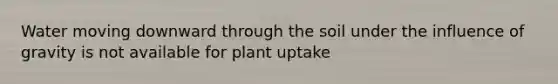 Water moving downward through the soil under the influence of gravity is not available for plant uptake