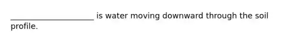 _____________________ is water moving downward through the soil profile.