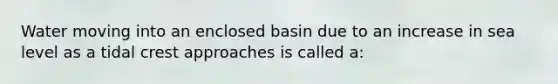 Water moving into an enclosed basin due to an increase in sea level as a tidal crest approaches is called a: