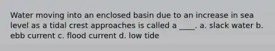 Water moving into an enclosed basin due to an increase in sea level as a tidal crest approaches is called a ____. a. slack water b. ebb current c. flood current d. low tide