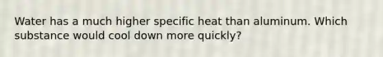 Water has a much higher specific heat than aluminum. Which substance would cool down more quickly?