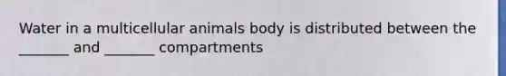 Water in a multicellular animals body is distributed between the _______ and _______ compartments