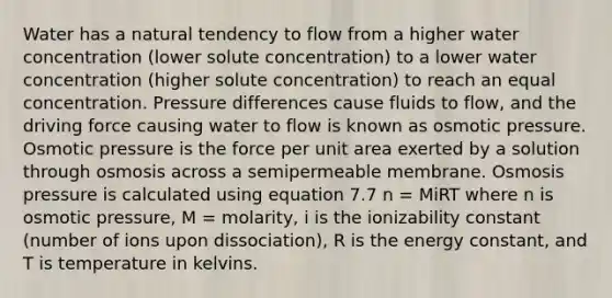 Water has a natural tendency to flow from a higher water concentration (lower solute concentration) to a lower water concentration (higher solute concentration) to reach an equal concentration. Pressure differences cause fluids to flow, and the driving force causing water to flow is known as osmotic pressure. Osmotic pressure is the force per unit area exerted by a solution through osmosis across a semipermeable membrane. Osmosis pressure is calculated using equation 7.7 n = MiRT where n is osmotic pressure, M = molarity, i is the ionizability constant (number of ions upon dissociation), R is the energy constant, and T is temperature in kelvins.