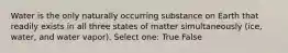 Water is the only naturally occurring substance on Earth that readily exists in all three states of matter simultaneously (ice, water, and water vapor). Select one: True False