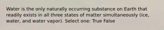 Water is the only naturally occurring substance on Earth that readily exists in all three states of matter simultaneously (ice, water, and water vapor). Select one: True False