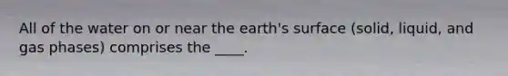 All of the water on or near the earth's surface (solid, liquid, and gas phases) comprises the ____.