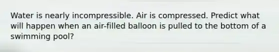 Water is nearly incompressible. Air is compressed. Predict what will happen when an air-filled balloon is pulled to the bottom of a swimming pool?