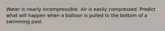 Water is nearly incompressible. Air is easily compressed. Predict what will happen when a balloon is pulled to the bottom of a swimming pool.