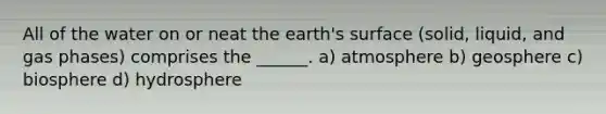 All of the water on or neat the earth's surface (solid, liquid, and gas phases) comprises the ______. a) atmosphere b) geosphere c) biosphere d) hydrosphere