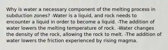 Why is water a necessary component of the melting process in subduction zones? -Water is a liquid, and rock needs to encounter a liquid in order to become a liquid. -The addition of water lowers the melting temperature of rock. -Water changes the density of the rock, allowing the rock to melt. -The addition of water lowers the friction experienced by rising magma.