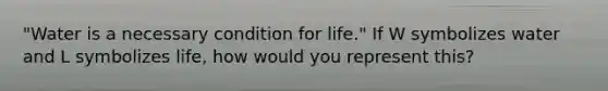 "Water is a necessary condition for life." If W symbolizes water and L symbolizes life, how would you represent this?