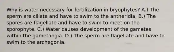 Why is water necessary for fertilization in bryophytes? A.) The sperm are ciliate and have to swim to the antheridia. B.) The spores are flagellate and have to swim to meet on the sporophyte. C.) Water causes development of the gametes within the gametangia. D.) The sperm are flagellate and have to swim to the archegonia.