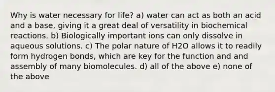 Why is water necessary for life? a) water can act as both an acid and a base, giving it a great deal of versatility in biochemical reactions. b) Biologically important ions can only dissolve in aqueous solutions. c) The polar nature of H2O allows it to readily form hydrogen bonds, which are key for the function and and assembly of many biomolecules. d) all of the above e) none of the above