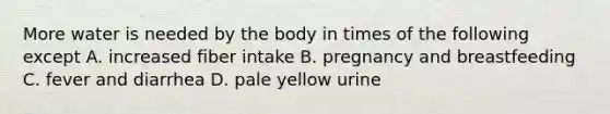 More water is needed by the body in times of the following except A. increased fiber intake B. pregnancy and breastfeeding C. fever and diarrhea D. pale yellow urine