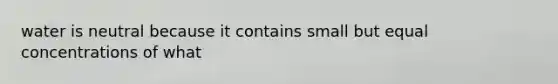 water is neutral because it contains small but equal concentrations of what