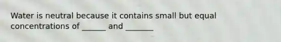 Water is neutral because it contains small but equal concentrations of ______ and _______