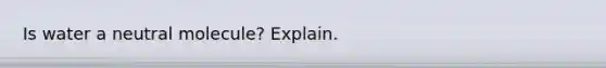 Is water a neutral molecule? Explain.