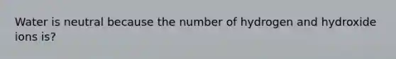 Water is neutral because the number of hydrogen and hydroxide ions is?