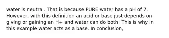 water is neutral. That is because PURE water has a pH of 7. However, with this definition an acid or base just depends on giving or gaining an H+ and water can do both! This is why in this example water acts as a base. In conclusion,