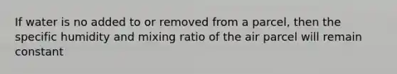 If water is no added to or removed from a parcel, then the specific humidity and mixing ratio of the air parcel will remain constant