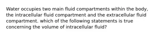 Water occupies two main fluid compartments within the body, the intracellular fluid compartment and the extracellular fluid compartment. which of the following statements is true concerning the volume of intracellular fluid?