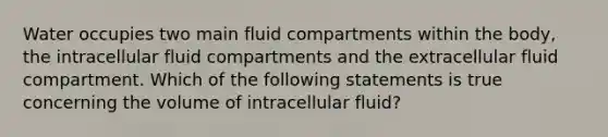 Water occupies two main fluid compartments within the body, the intracellular fluid compartments and the extracellular fluid compartment. Which of the following statements is true concerning the volume of intracellular fluid?