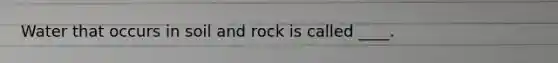 Water that occurs in soil and rock is called ____.