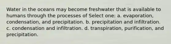 Water in the oceans may become freshwater that is available to humans through the processes of Select one: a. evaporation, condensation, and precipitation. b. precipitation and infiltration. c. condensation and infiltration. d. transpiration, purification, and precipitation.