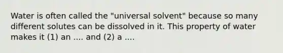 Water is often called the "universal solvent" because so many different solutes can be dissolved in it. This property of water makes it (1) an .... and (2) a ....