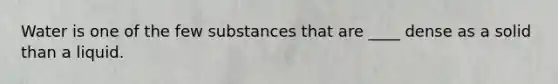 Water is one of the few substances that are ____ dense as a solid than a liquid.