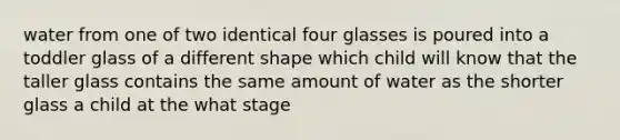 water from one of two identical four glasses is poured into a toddler glass of a different shape which child will know that the taller glass contains the same amount of water as the shorter glass a child at the what stage