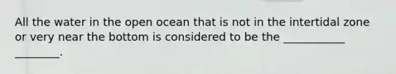 All the water in the open ocean that is not in the intertidal zone or very near the bottom is considered to be the ___________ ________.