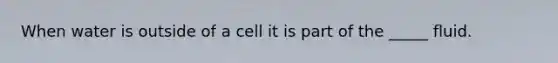 When water is outside of a cell it is part of the _____ fluid.