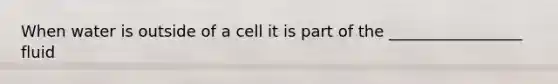 When water is outside of a cell it is part of the _________________ fluid