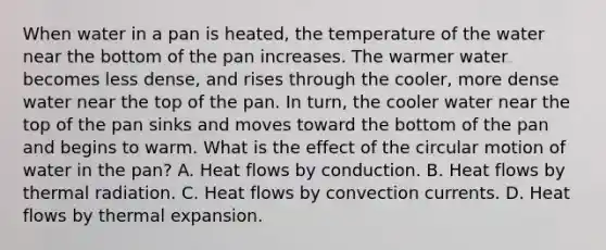 When water in a pan is heated, the temperature of the water near the bottom of the pan increases. The warmer water becomes less dense, and rises through the cooler, more dense water near the top of the pan. In turn, the cooler water near the top of the pan sinks and moves toward the bottom of the pan and begins to warm. What is the effect of the circular motion of water in the pan? A. Heat flows by conduction. B. Heat flows by thermal radiation. C. Heat flows by convection currents. D. Heat flows by thermal expansion.