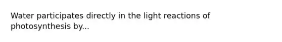 Water participates directly in the light reactions of photosynthesis by...