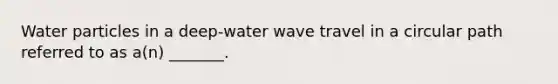 Water particles in a deep-water wave travel in a circular path referred to as a(n) _______.